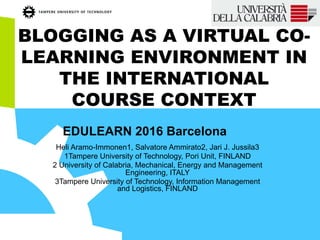 BLOGGING AS A VIRTUAL CO-
LEARNING ENVIRONMENT IN
THE INTERNATIONAL
COURSE CONTEXT
Heli Aramo-Immonen1, Salvatore Ammirato2, Jari J. Jussila3
1Tampere University of Technology, Pori Unit, FINLAND
2 University of Calabria, Mechanical, Energy and Management
Engineering, ITALY
3Tampere University of Technology, Information Management
and Logistics, FINLAND
EDULEARN 2016 Barcelona
 