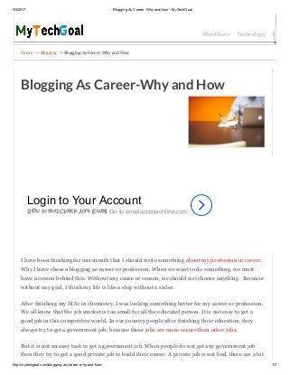 3/5/2017 Blogging As Career­Why and How ­ MyTechGoal
http://mytechgoal.com/blogging­as­career­why­and­how/ 1/7
Home → Blogging → Blogging As Career­Why and How
Blogging As Career-Why and How
I have been thinking for one month that I should write something about my profession or career.
Why I have chosen blogging as career or profession. When we want to do something, we must
have a reason behind this. Without any cause or reason, we should not choose anything.  Because
without any goal, I think my life is like a ship without a sailor.
After finishing my M.Sc in chemistry, I was looking something better for my career or profession.
We all know that the job market is too small for all the educated person. It is not easy to get a
good job in this competitive world. In our country people after finishing their education, they
always try to get a government job, because these jobs are more secure than other jobs.
But it is not an easy task to get a government job. When people do not get any government job
then they try to get a good private job to build their career. A private job is not bad, there are a lot
Login to Your Account
Sign In and Check Your Email Go to emailaccessonline.com
WordPress Technology Bloggin
 