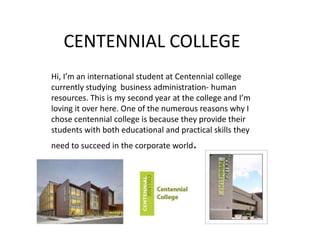 CENTENNIAL COLLEGE
Hi, I’m an international student at Centennial college
currently studying business administration- human
resources. This is my second year at the college and I’m
loving it over here. One of the numerous reasons why I
chose centennial college is because they provide their
students with both educational and practical skills they
need to succeed in the corporate world.
 