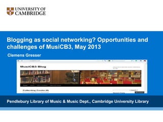 Blogging as social networking? Opportunities and
challenges of MusiCB3, May 2013
Clemens Gresser

Pendlebury Library of Music & Music Dept., Cambridge University Library

 