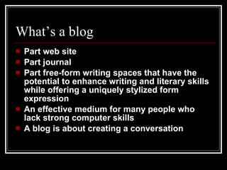 What’s a blog Part web site Part journal Part free-form writing spaces that have the potential to enhance writing and literary skills while offering a uniquely stylized form expression An effective medium for many people who lack strong computer skills A blog is about creating a conversation 
