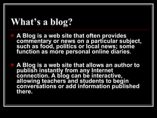 What’s a blog? A Blog is a web site that often provides commentary or news on a particular subject, such as food, politics or local news; some function as more personal online diaries . A Blog is a web site that allows an author to publish instantly from any Internet connection. A blog can be interactive, allowing teachers and students to begin conversations or add information published there. 