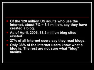 Of the 120 million US adults who use the Internet, about 7% = 8.4 million, say they have created a blog. As of April, 2006, 33.2 million blog sites existed. 27% of all Internet users say they read blogs. Only 38% of the Internet users know what a blog is. The rest are not sure what “blog” means. 