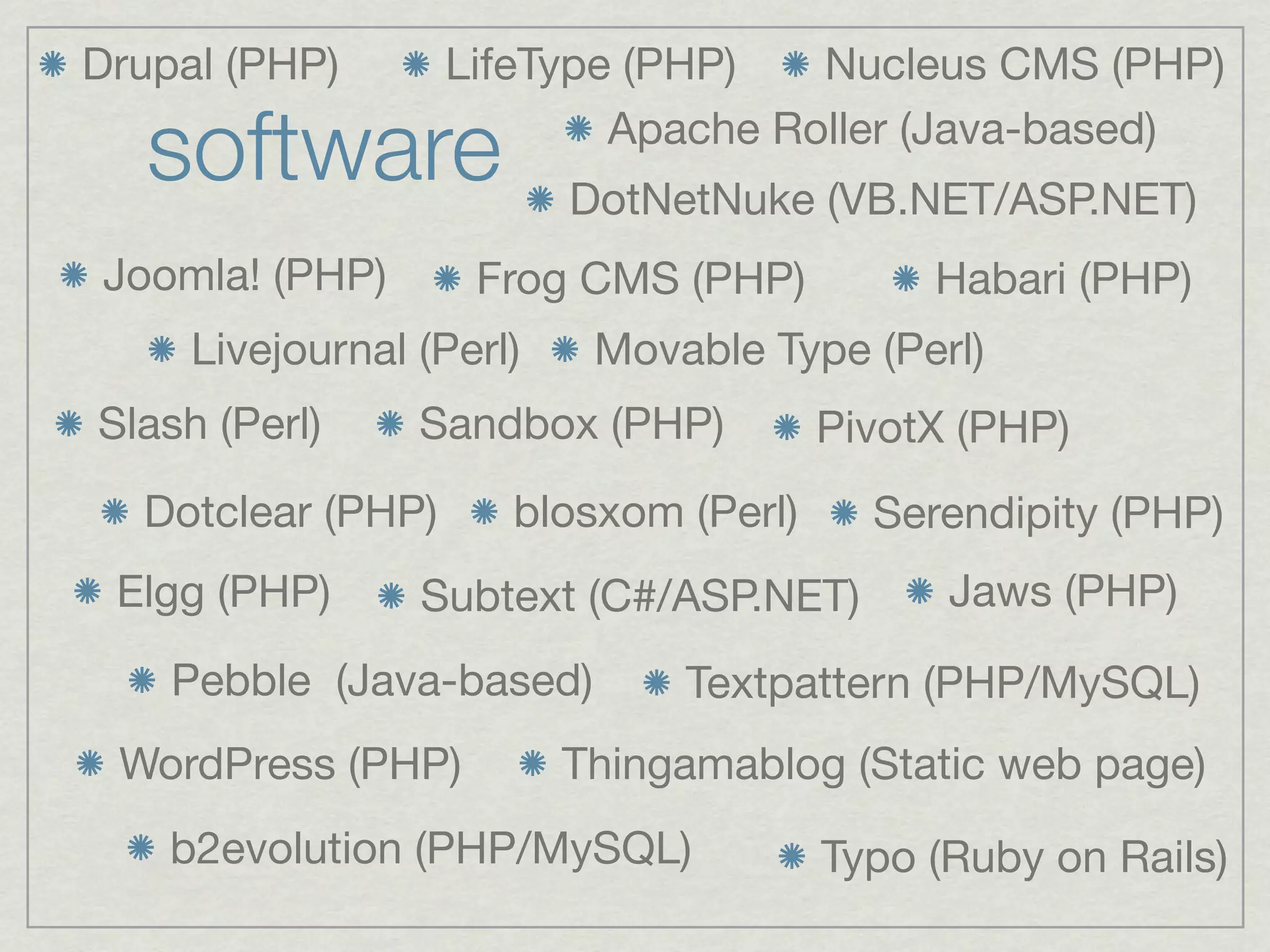 Drupal (PHP)       LifeType (PHP)   Nucleus CMS (PHP)

   software                Apache Roller (Java-based)
                          DotNetNuke (VB.NET/ASP.NET)
Joomla! (PHP)       Frog CMS (PHP)          Habari (PHP)
     Livejournal (Perl)    Movable Type (Perl)
Slash (Perl)     Sandbox (PHP)         PivotX (PHP)
  Dotclear (PHP)      blosxom (Perl)     Serendipity (PHP)
 Elgg (PHP)      Subtext (C#/ASP.NET)        Jaws (PHP)

    Pebble (Java-based)        Textpattern (PHP/MySQL)
 WordPress (PHP)          Thingamablog (Static web page)
    b2evolution (PHP/MySQL)            Typo (Ruby on Rails)
 