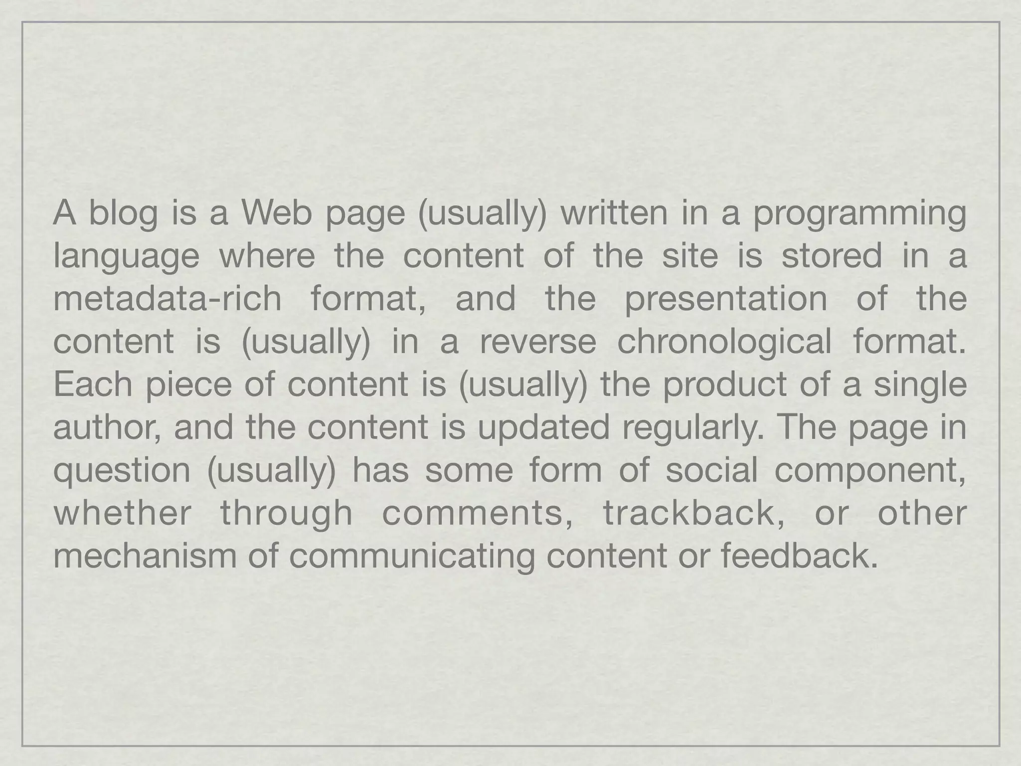 A blog is a Web page (usually) written in a programming
language where the content of the site is stored in a
metadata-rich format, and the presentation of the
content is (usually) in a reverse chronological format.
Each piece of content is (usually) the product of a single
author, and the content is updated regularly. The page in
question (usually) has some form of social component,
whether through comments, trackback, or other
mechanism of communicating content or feedback.
 