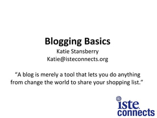 Blogging Basics Katie Stansberry [email_address] “A blog is merely a tool that lets you do anything from change the world to share your shopping list.”  