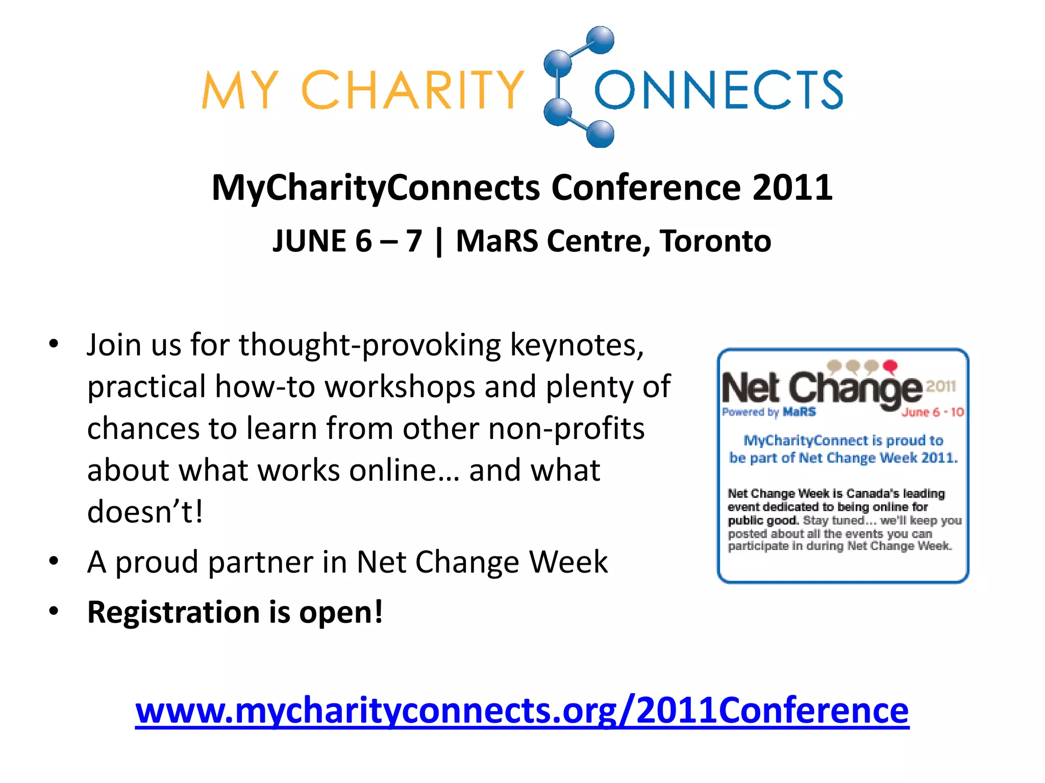 MyCharityConnects Conference 2011
               JUNE 6 – 7 | MaRS Centre, Toronto

• Join us for thought-provoking keynotes,
  practical how-to workshops and plenty of
  chances to learn from other non-profits
  about what works online… and what
  doesn’t!
• A proud partner in Net Change Week
• Registration is open!

     www.mycharityconnects.org/2011Conference
 