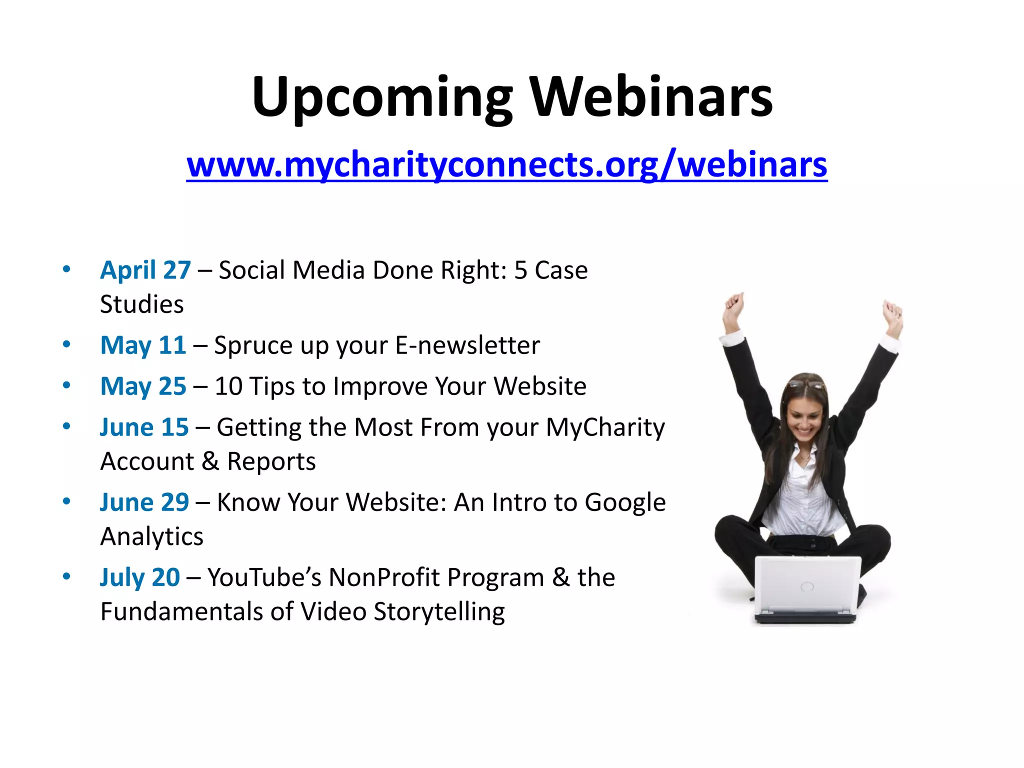 Upcoming Webinars
          www.mycharityconnects.org/webinars

• April 27 – Social Media Done Right: 5 Case
  Studies
• May 11 – Spruce up your E-newsletter
• May 25 – 10 Tips to Improve Your Website
• June 15 – Getting the Most From your MyCharity
  Account & Reports
• June 29 – Know Your Website: An Intro to Google
  Analytics
• July 20 – YouTube’s NonProfit Program & the
  Fundamentals of Video Storytelling
 