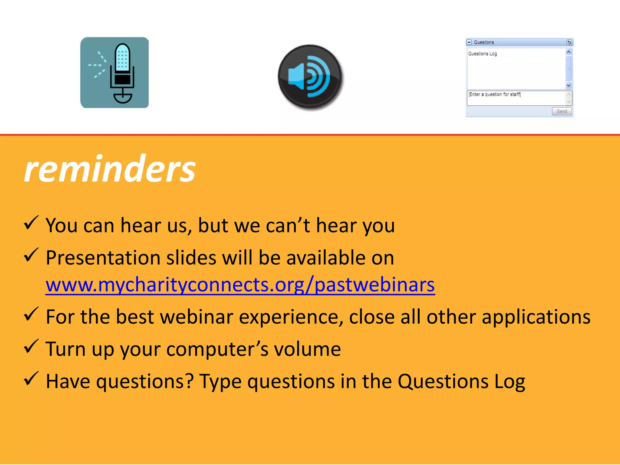 reminders
 You can hear us, but we can’t hear you
 Presentation slides will be available on
  www.mycharityconnects.org/pastwebinars
 For the best webinar experience, close all other applications
 Turn up your computer’s volume
 Have questions? Type questions in the Questions Log
 