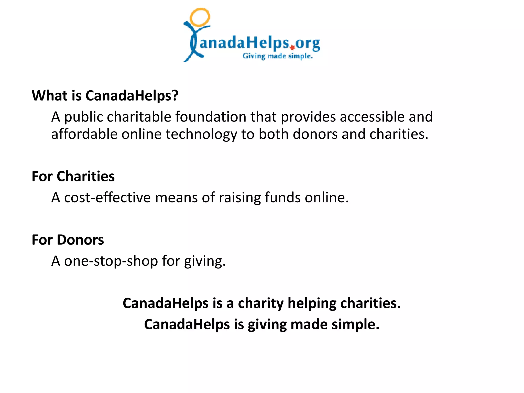 What is CanadaHelps?
  A public charitable foundation that provides accessible and
  affordable online technology to both donors and charities.

For Charities
   A cost-effective means of raising funds online.

For Donors
   A one-stop-shop for giving.

              CanadaHelps is a charity helping charities.
                 CanadaHelps is giving made simple.
 