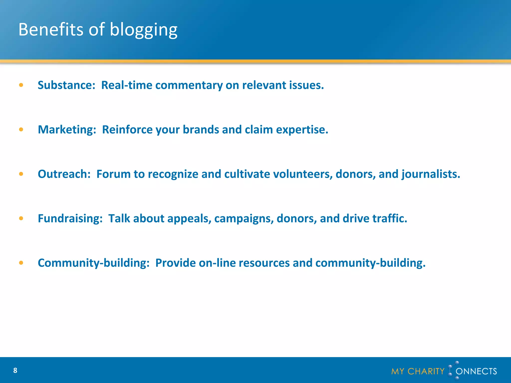 Benefits of blogging

    •   Substance: Real-time commentary on relevant issues.


    •   Marketing: Reinforce your brands and claim expertise.


    •   Outreach: Forum to recognize and cultivate volunteers, donors, and journalists.


    •   Fundraising: Talk about appeals, campaigns, donors, and drive traffic.


    •   Community-building: Provide on-line resources and community-building.




8
 