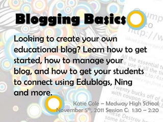 Blogging Basics
Looking to create your own
educational blog? Learn how to get
started, how to manage your
blog, and how to get your students
to connect using Edublogs, Ning
and more.
               Katie Cole – Medway High School
          November 5th, 2011 Session C: 1:30 – 2:20
 