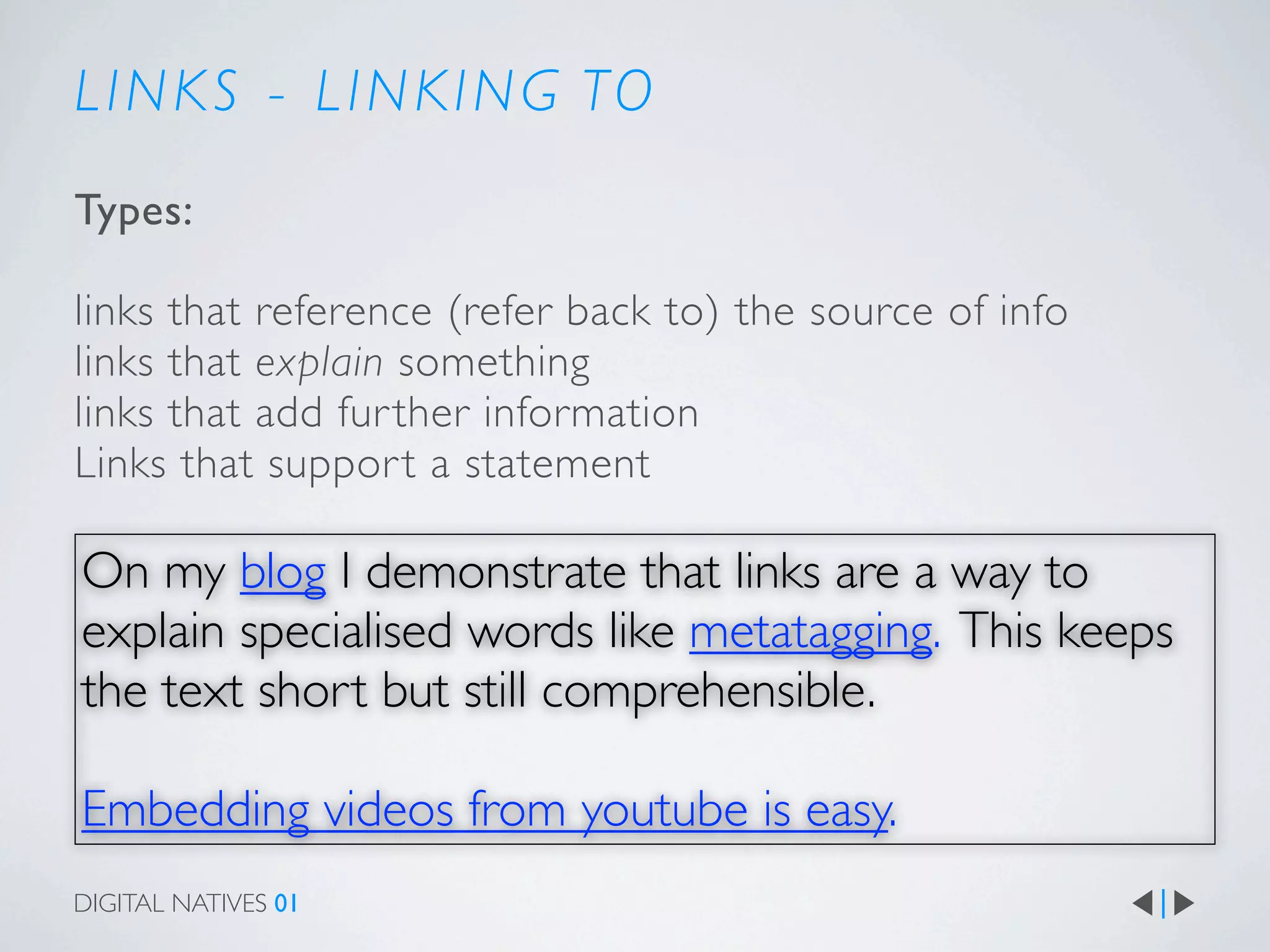 L I N K S - L I N K I N G TO
Types:

links that reference (refer back to) the source of info
links that explain something
links that add fur ther information
Links that suppor t a statement

On my blog I demonstrate that links are a way to
explain specialised words like metatagging. This keeps
the text short but still comprehensible.

Embedding videos from youtube is easy.
DIGITAL NATIVES 01
 