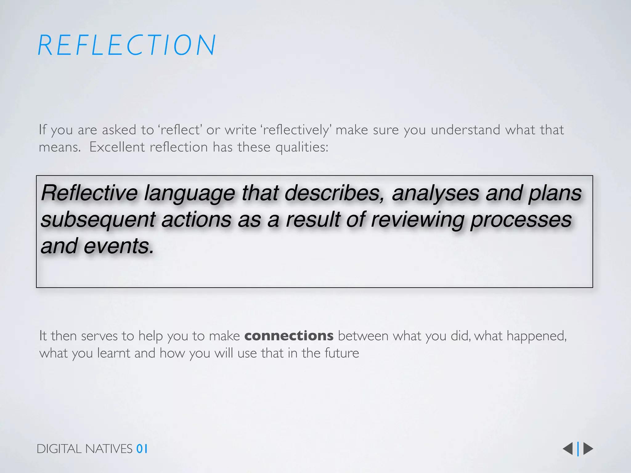REFLECTION

If you are asked to ‘reflect’ or write ‘reflectively’ make sure you understand what that
means. Excellent reflection has these qualities:


Reﬂective language that describes, analyses and plans
subsequent actions as a result of reviewing processes
and events.


It then serves to help you to make connections between what you did, what happened,
what you learnt and how you will use that in the future




DIGITAL NATIVES 01
 