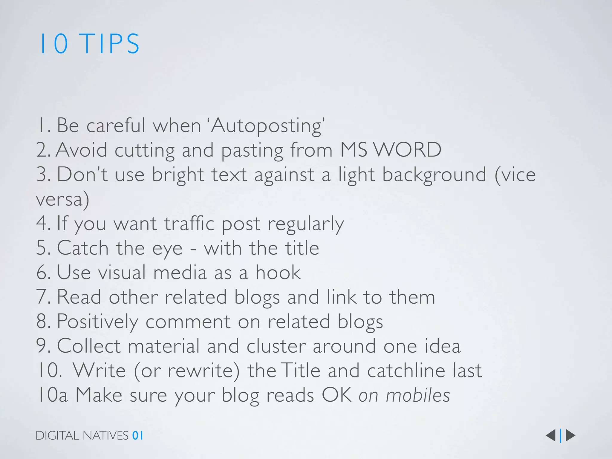 10 TIPS

1. Be careful when ‘Autoposting’
2. Avoid cutting and pasting from MS WORD
3. Don’t use bright text against a light background (vice
versa)
4. If you want traffic post regularly
5. Catch the eye - with the title
6. Use visual media as a hook
7. Read other related blogs and link to them
8. Positively comment on related blogs
9. Collect material and cluster around one idea
10. Write (or rewrite) the Title and catchline last
10a Make sure your blog reads OK on mobiles
DIGITAL NATIVES 01
 
