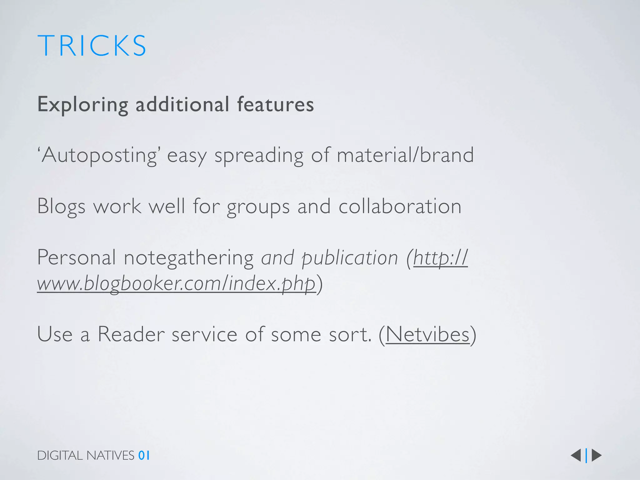 TRICKS
Exploring additional features

‘Autoposting’ easy spreading of material/brand

Blogs work well for groups and collaboration

Personal notegathering and publication (http://
www.blogbooker.com/index.php)

Use a Reader ser vice of some sor t. (Netvibes)




DIGITAL NATIVES 01
 
