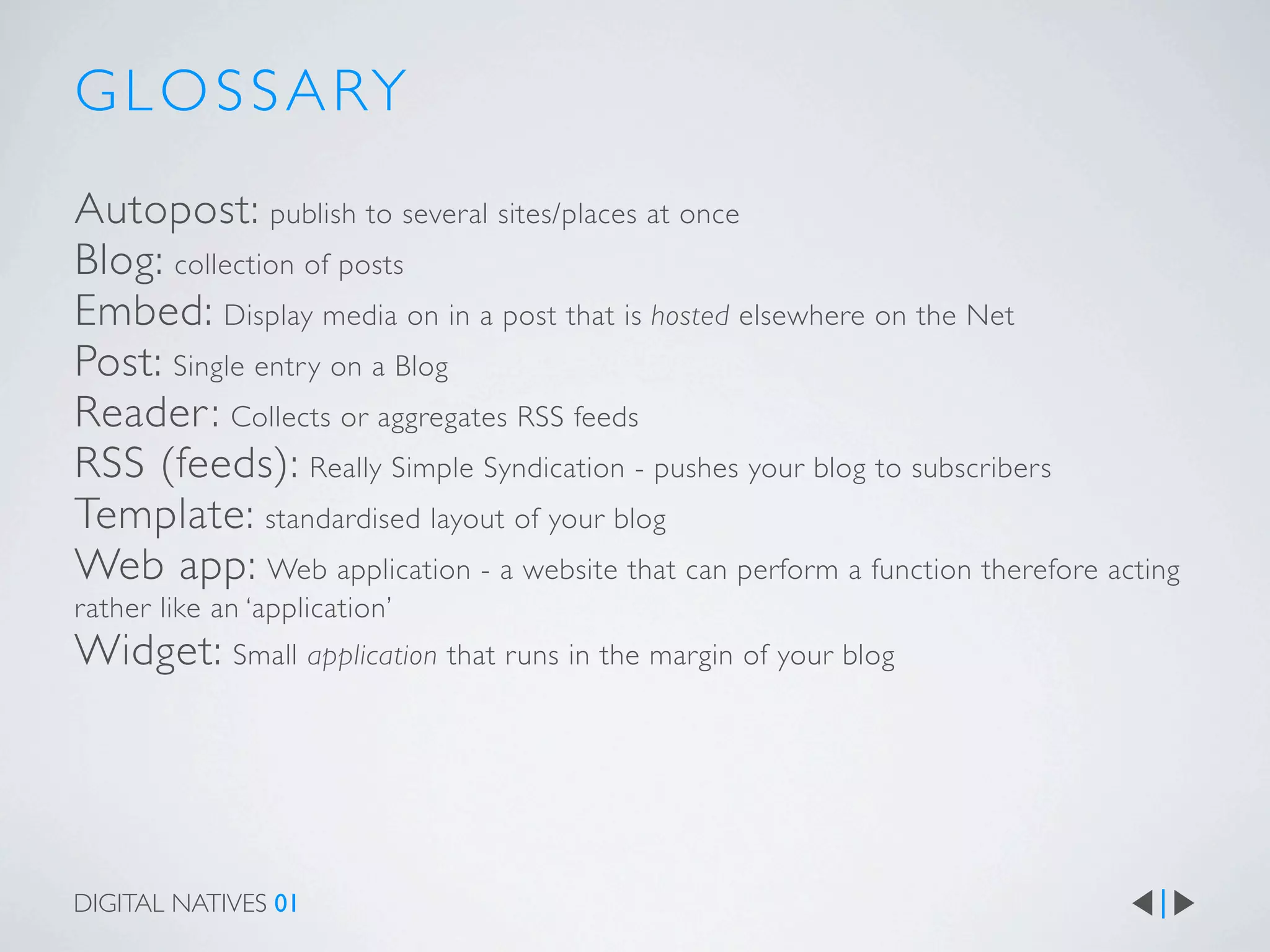 G L O S S A RY
Autopost: publish to several sites/places at once
Blog: collection of posts
Embed: Display media on in a post that is hosted elsewhere on the Net
Post: Single entr y on a Blog
Reader : Collects or aggregates RSS feeds
RSS (feeds): Really Simple Syndication - pushes your blog to subscribers
Template: standardised layout of your blog
Web app: Web application - a website that can perform a function therefore acting
rather like an ‘application’
Widget: Small application that runs in the margin of your blog




DIGITAL NATIVES 01
 