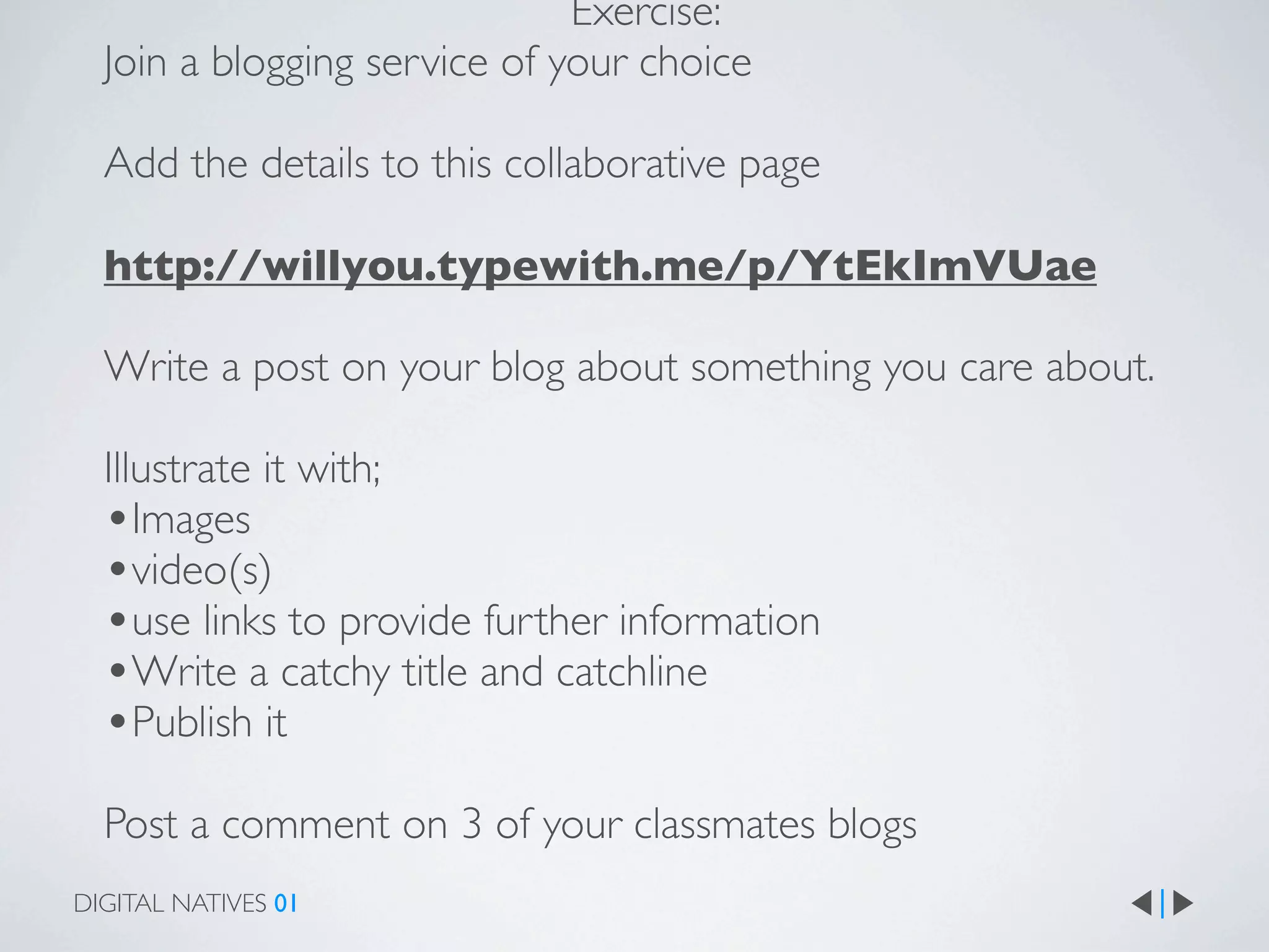 Exercise:
  Join a blogging service of your choice

  Add the details to this collaborative page

  http://willyou.typewith.me/p/YtEkImVUae

  Write a post on your blog about something you care about.

  Illustrate it with;
  •Images
  •video(s)
  •use links to provide further information
  •Write a catchy title and catchline
  •Publish it
  Post a comment on 3 of your classmates blogs
DIGITAL NATIVES 01
 