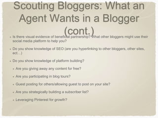Scouting Bloggers: What an
Agent Wants in a Blogger
(cont.)Is there visual evidence of beneficial partnership? What other bloggers might use their
social media platform to help you?
Do you show knowledge of SEO (are you hyperlinking to other bloggers, other sites,
ect…)
Do you show knowledge of platform building?
Are you giving away any content for free?
Are you participating in blog tours?
Guest posting for others/allowing guest to post on your site?
Are you strategically building a subscriber list?
Leveraging Pinterest for growth?
 