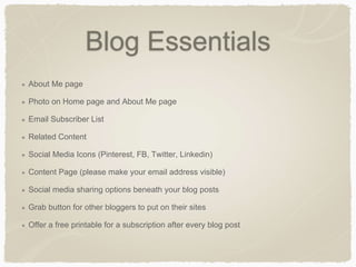 Blog Essentials
About Me page
Photo on Home page and About Me page
Email Subscriber List
Related Content
Social Media Icons (Pinterest, FB, Twitter, Linkedin)
Content Page (please make your email address visible)
Social media sharing options beneath your blog posts
Grab button for other bloggers to put on their sites
Offer a free printable for a subscription after every blog post
 