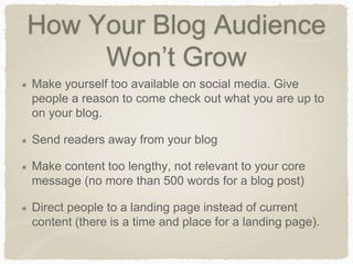 How Your Blog Audience
Won’t Grow
Make yourself too available on social media. Give
people a reason to come check out what you are up to
on your blog.
Send readers away from your blog
Make content too lengthy, not relevant to your core
message (no more than 500 words for a blog post)
Direct people to a landing page instead of current
content (there is a time and place for a landing page).
 