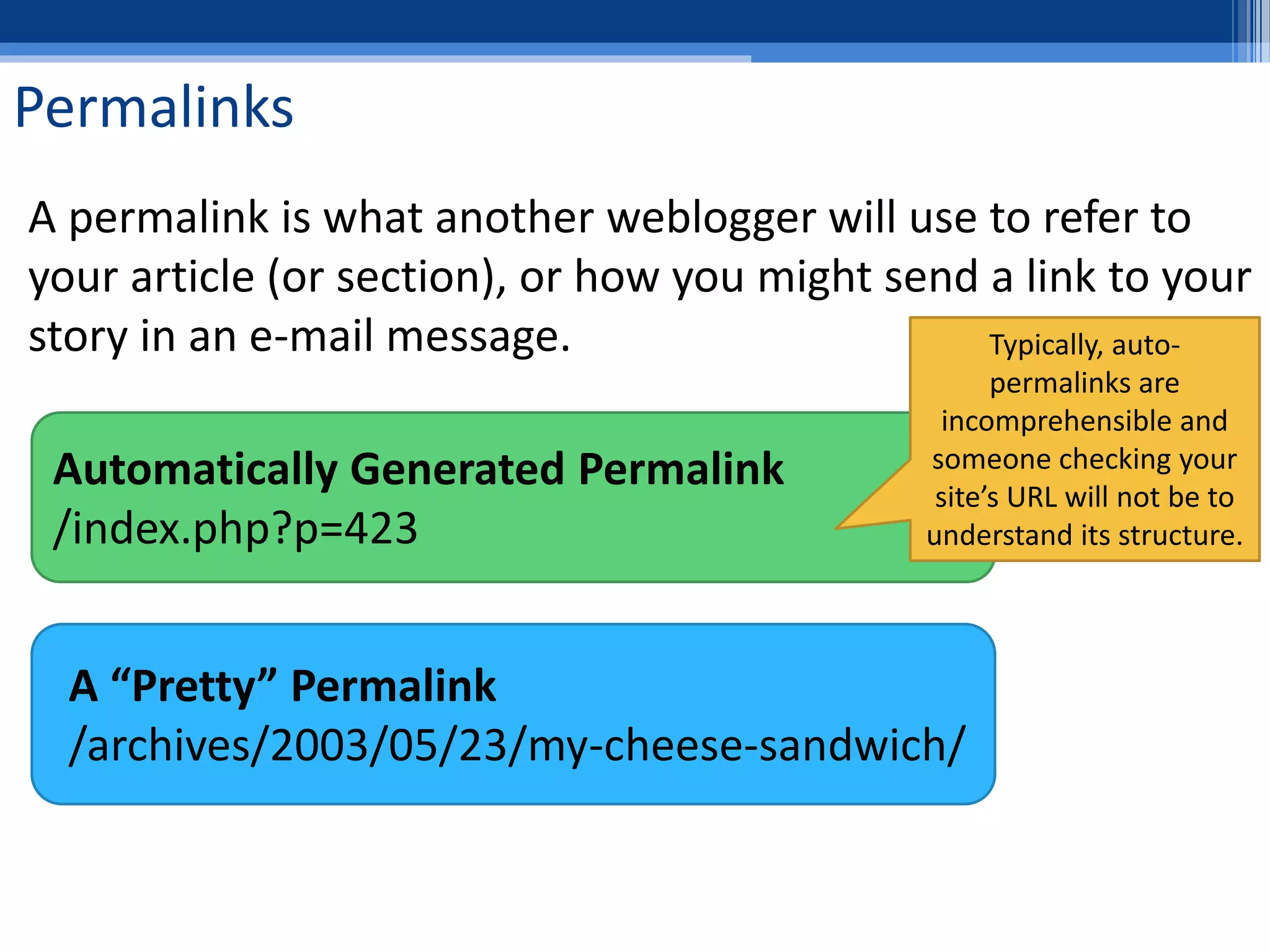 Permalinks
A permalink is what another weblogger will use to refer to
your article (or section), or how you might send a link to your
story in an e-mail message.
A “Pretty” Permalink
/archives/2003/05/23/my-cheese-sandwich/
Automatically Generated Permalink
/index.php?p=423
Typically, auto-
permalinks are
incomprehensible and
someone checking your
site’s URL will not be to
understand its structure.
 
