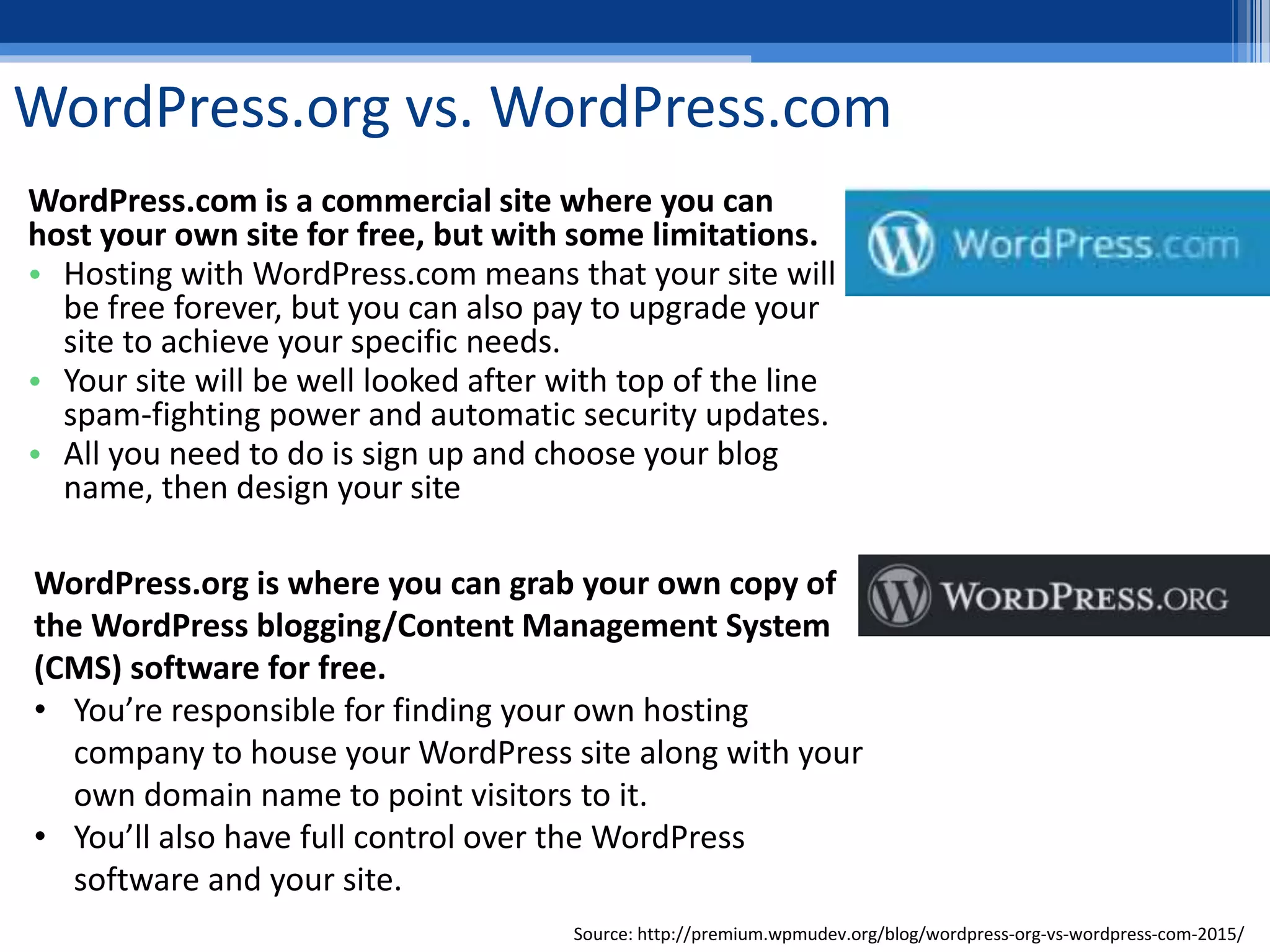 WordPress.org vs. WordPress.com
WordPress.com is a commercial site where you can
host your own site for free, but with some limitations.
• Hosting with WordPress.com means that your site will
be free forever, but you can also pay to upgrade your
site to achieve your specific needs.
• Your site will be well looked after with top of the line
spam-fighting power and automatic security updates.
• All you need to do is sign up and choose your blog
name, then design your site
WordPress.org is where you can grab your own copy of
the WordPress blogging/Content Management System
(CMS) software for free.
• You’re responsible for finding your own hosting
company to house your WordPress site along with your
own domain name to point visitors to it.
• You’ll also have full control over the WordPress
software and your site.
Source: http://premium.wpmudev.org/blog/wordpress-org-vs-wordpress-com-2015/
 