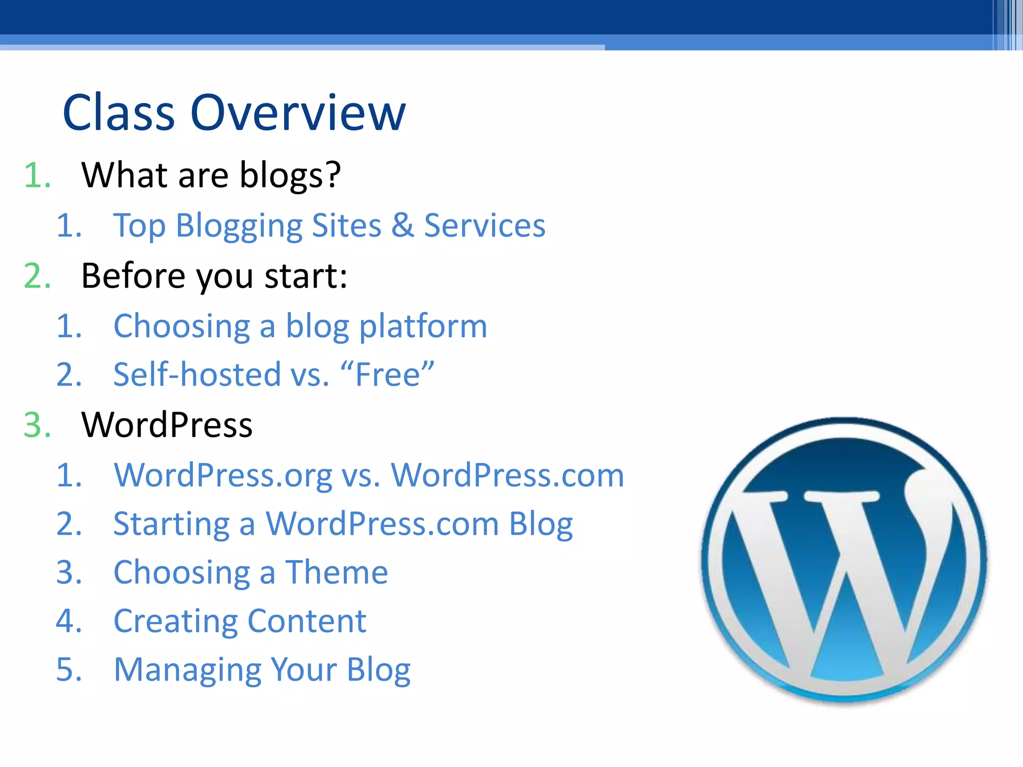 Class Overview
1. What are blogs?
1. Top Blogging Sites & Services
2. Before you start:
1. Choosing a blog platform
2. Self-hosted vs. “Free”
3. WordPress
1. WordPress.org vs. WordPress.com
2. Starting a WordPress.com Blog
3. Choosing a Theme
4. Creating Content
5. Managing Your Blog
 