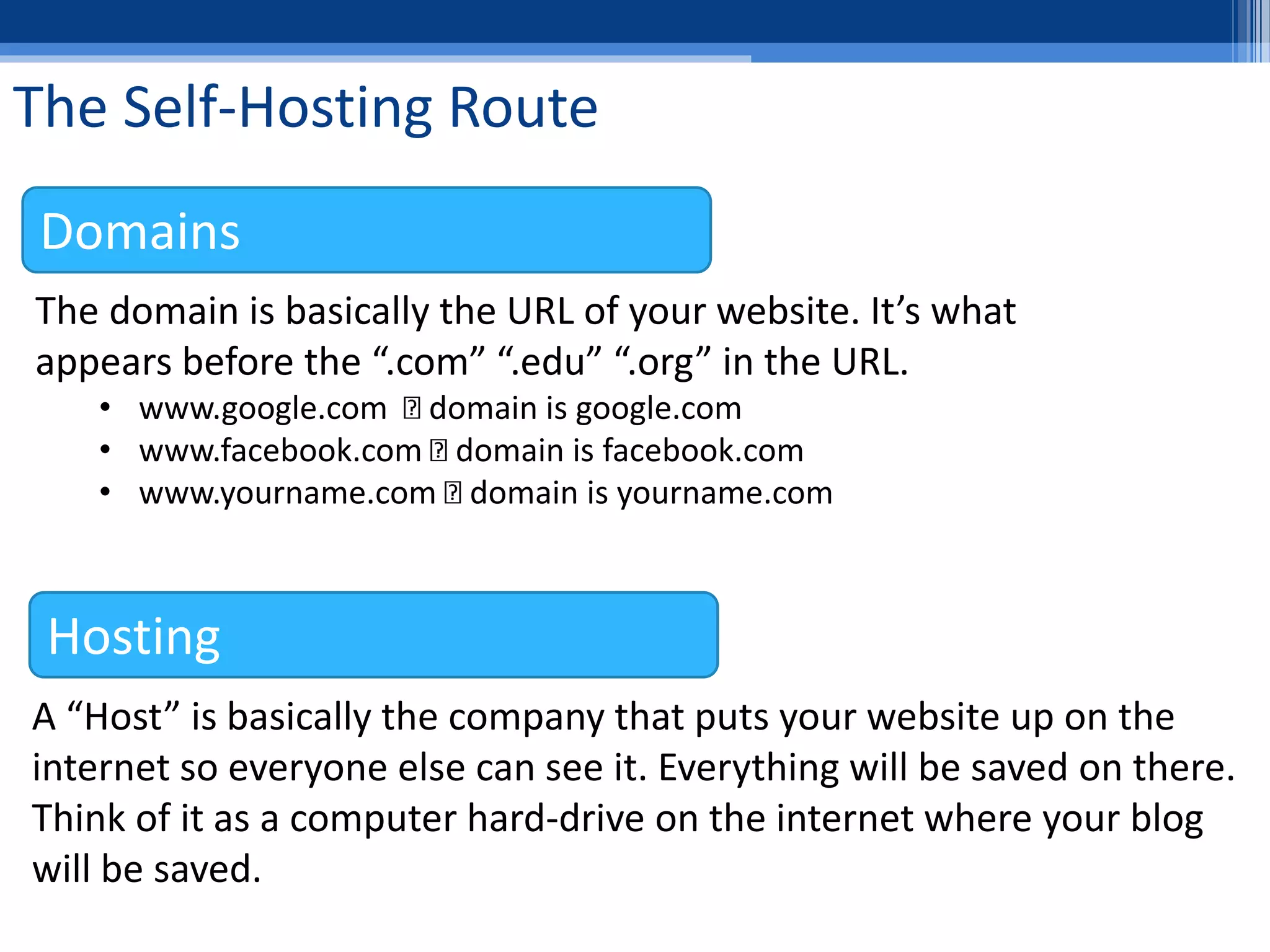 The Self-Hosting Route
The domain is basically the URL of your website. It’s what
appears before the “.com” “.edu” “.org” in the URL.
• www.google.com domain is google.com
• www.facebook.com domain is facebook.com
• www.yourname.com domain is yourname.com
A “Host” is basically the company that puts your website up on the
internet so everyone else can see it. Everything will be saved on there.
Think of it as a computer hard-drive on the internet where your blog
will be saved.
Hosting
Domains
 