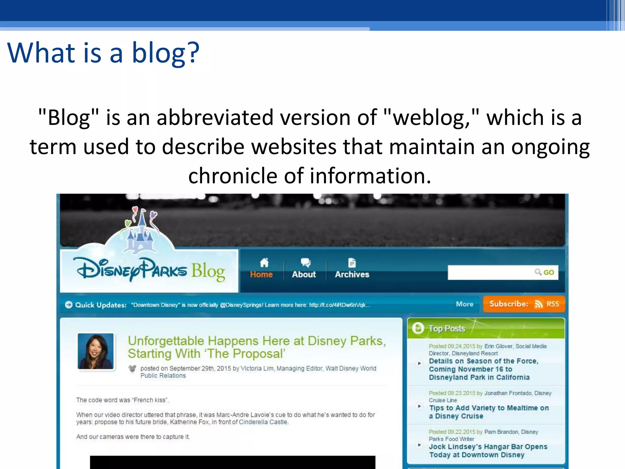 What is a blog?
"Blog" is an abbreviated version of "weblog," which is a
term used to describe websites that maintain an ongoing
chronicle of information.
 