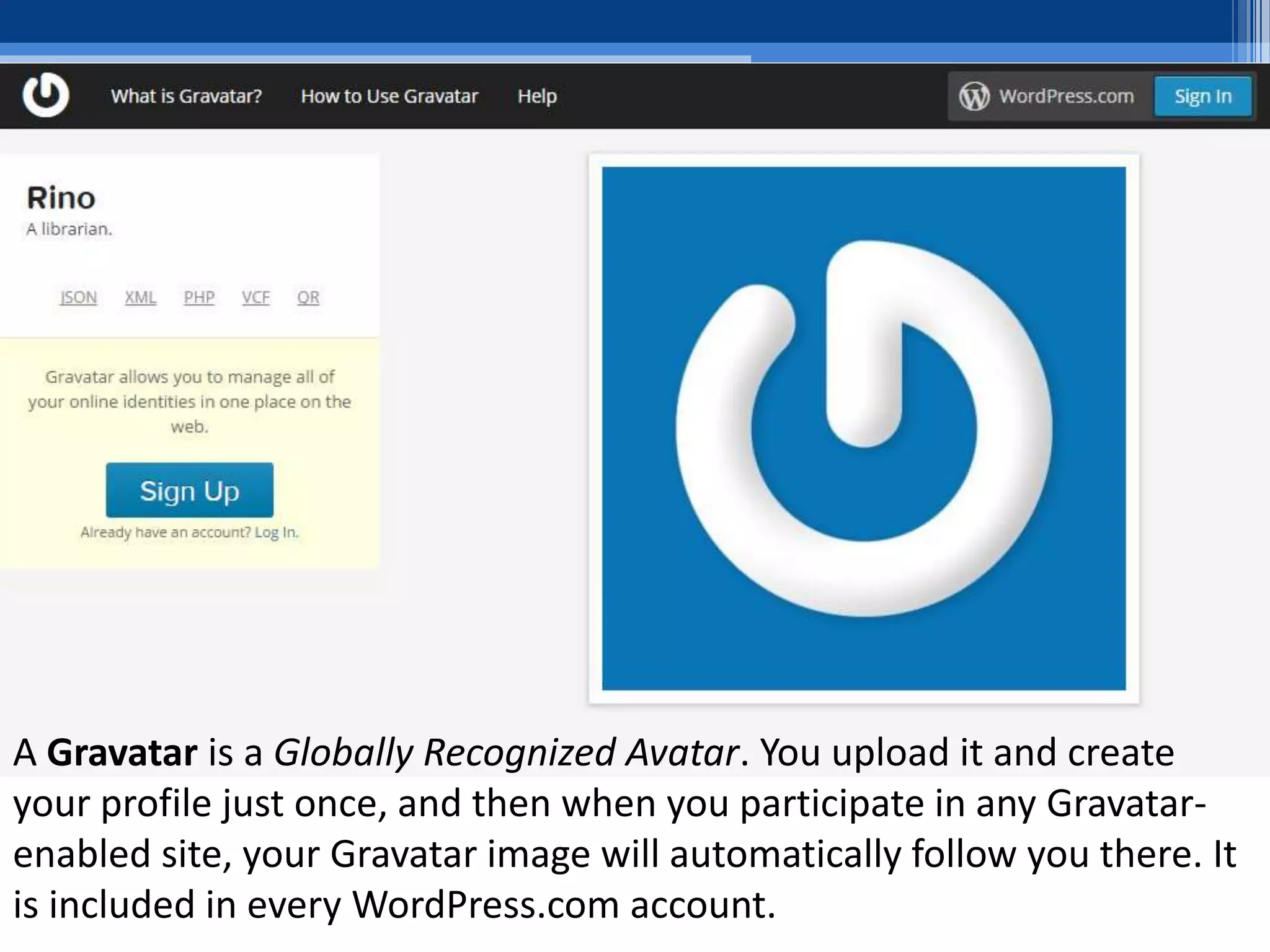 A Gravatar is a Globally Recognized Avatar. You upload it and create
your profile just once, and then when you participate in any Gravatar-
enabled site, your Gravatar image will automatically follow you there. It
is included in every WordPress.com account.
 
