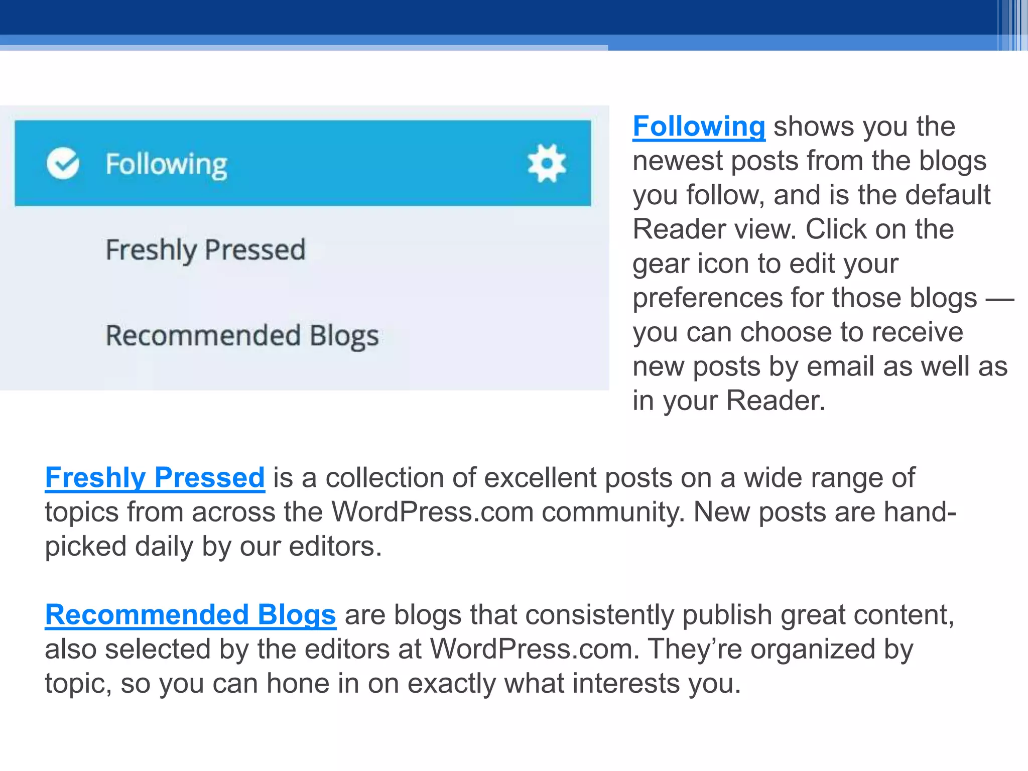 Freshly Pressed is a collection of excellent posts on a wide range of
topics from across the WordPress.com community. New posts are hand-
picked daily by our editors.
Recommended Blogs are blogs that consistently publish great content,
also selected by the editors at WordPress.com. They’re organized by
topic, so you can hone in on exactly what interests you.
Following shows you the
newest posts from the blogs
you follow, and is the default
Reader view. Click on the
gear icon to edit your
preferences for those blogs —
you can choose to receive
new posts by email as well as
in your Reader.
 