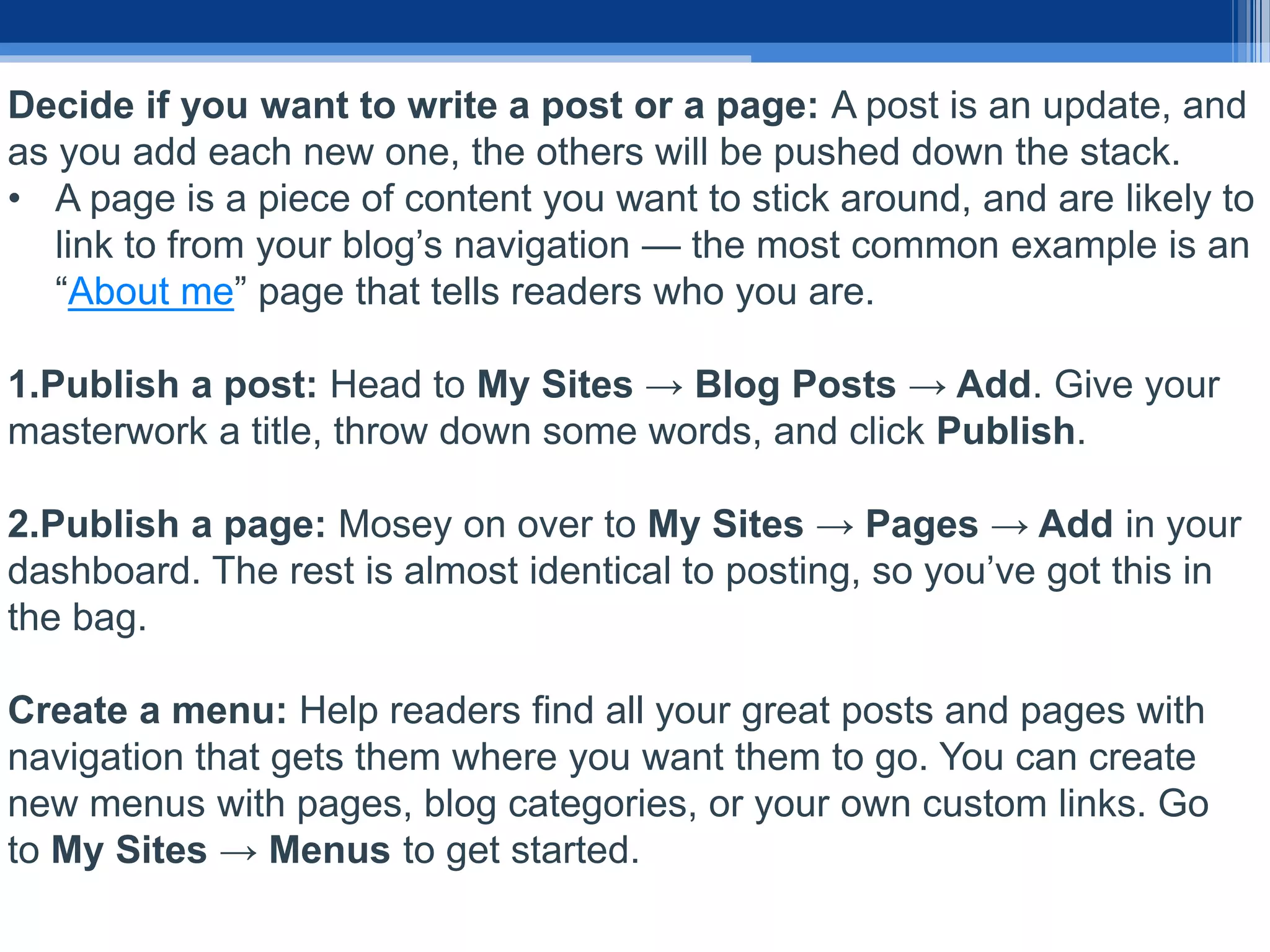 Decide if you want to write a post or a page: A post is an update, and
as you add each new one, the others will be pushed down the stack.
• A page is a piece of content you want to stick around, and are likely to
link to from your blog’s navigation — the most common example is an
“About me” page that tells readers who you are.
1.Publish a post: Head to My Sites → Blog Posts → Add. Give your
masterwork a title, throw down some words, and click Publish.
2.Publish a page: Mosey on over to My Sites → Pages → Add in your
dashboard. The rest is almost identical to posting, so you’ve got this in
the bag.
Create a menu: Help readers find all your great posts and pages with
navigation that gets them where you want them to go. You can create
new menus with pages, blog categories, or your own custom links. Go
to My Sites → Menus to get started.
 