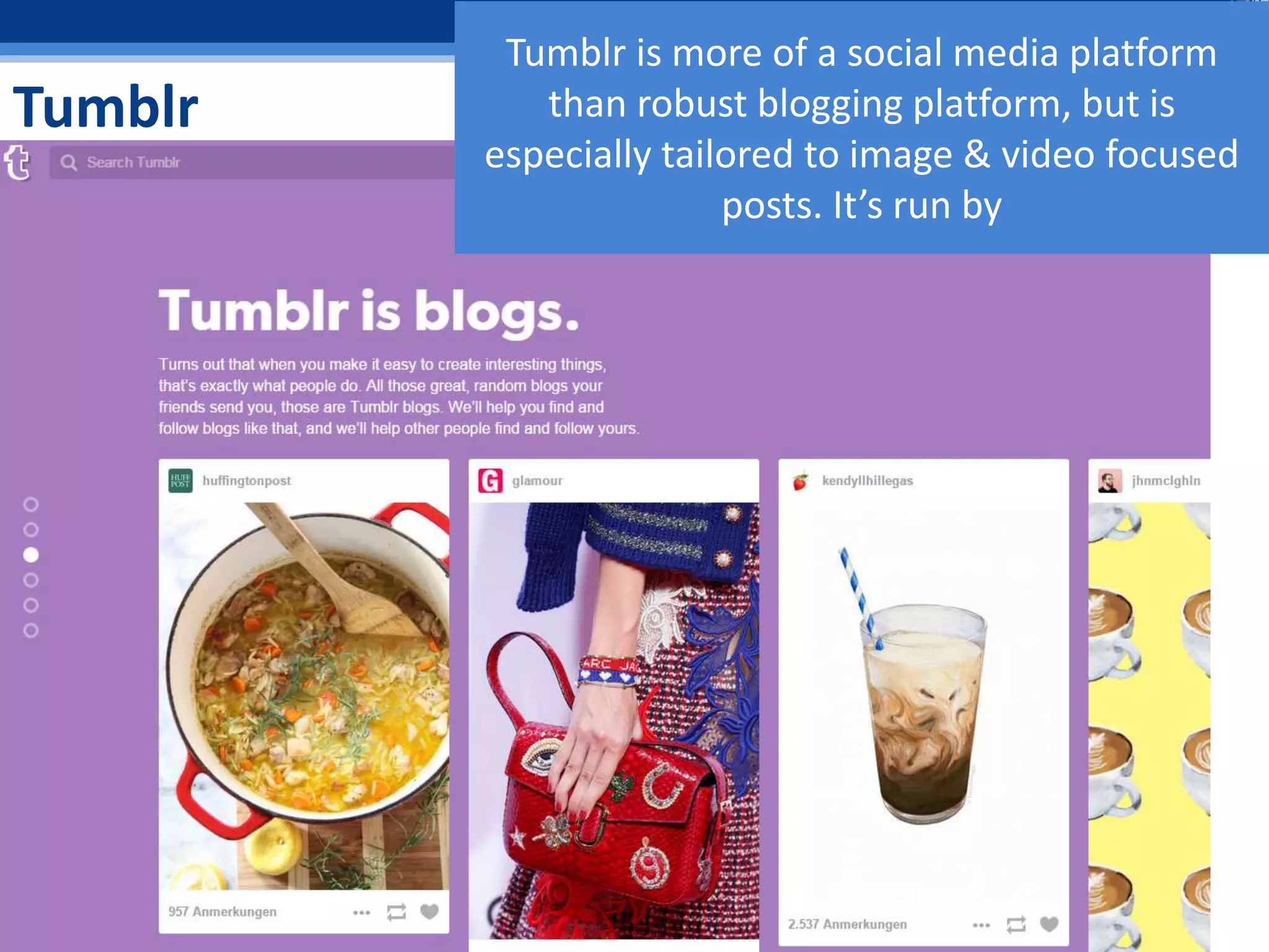 Tumblr
Tumblr is more of a social media platform
than robust blogging platform, but is
especially tailored to image & video focused
posts. It’s run by
 