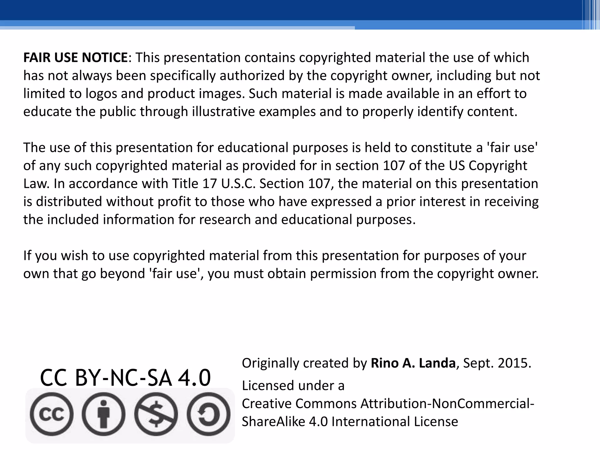 FAIR USE NOTICE: This presentation contains copyrighted material the use of which
has not always been specifically authorized by the copyright owner, including but not
limited to logos and product images. Such material is made available in an effort to
educate the public through illustrative examples and to properly identify content.
The use of this presentation for educational purposes is held to constitute a 'fair use'
of any such copyrighted material as provided for in section 107 of the US Copyright
Law. In accordance with Title 17 U.S.C. Section 107, the material on this presentation
is distributed without profit to those who have expressed a prior interest in receiving
the included information for research and educational purposes.
If you wish to use copyrighted material from this presentation for purposes of your
own that go beyond 'fair use', you must obtain permission from the copyright owner.
CC BY-NC-SA 4.0 Licensed under a
Creative Commons Attribution-NonCommercial-
ShareAlike 4.0 International License
Originally created by Rino A. Landa, Sept. 2015.
 