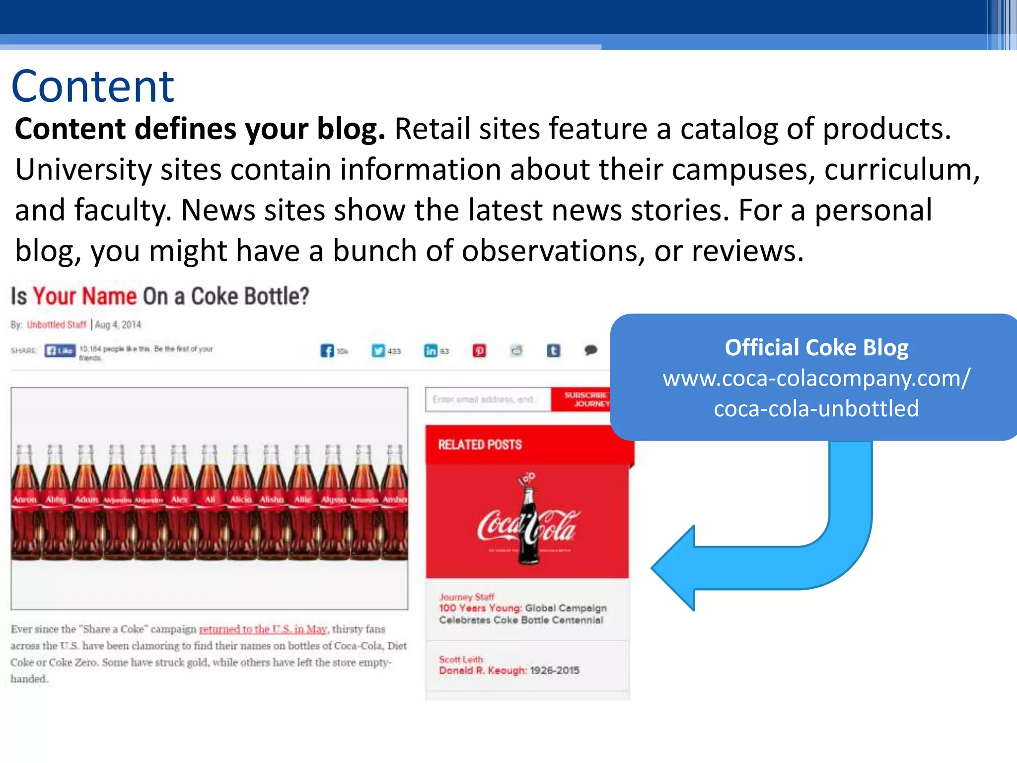 Content
Content defines your blog. Retail sites feature a catalog of products.
University sites contain information about their campuses, curriculum,
and faculty. News sites show the latest news stories. For a personal
blog, you might have a bunch of observations, or reviews.
Official Coke Blog
www.coca-colacompany.com/
coca-cola-unbottled
 