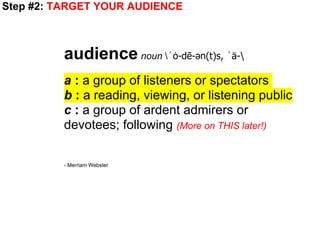 Step #2: TARGET YOUR AUDIENCE



         audience noun ˈȯ-dē-ən(t)s, ˈä-
         a : a group of listeners or spectators
         b : a reading, viewing, or listening public
         c : a group of ardent admirers or
         devotees; following (More on THIS later!)

         - Merriam Webster
 