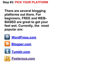 Step #3: PICK YOUR PLATFORM


 There are several blogging
 platforms out there. For
 beginners, FREE and WEB-
 BASED are great to get your
 feet wet. Currently, the most
 popular are:

     WordPress.com

     Blogger.com

     Tumblr.com

     Posterous.com
 
