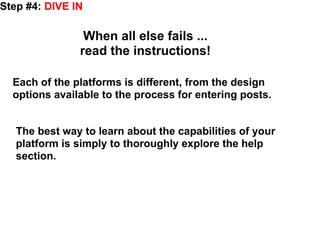 Step #4: DIVE IN

                When all else fails ...
               read the instructions!

  Each of the platforms is different, from the design
  options available to the process for entering posts.


   The best way to learn about the capabilities of your
   platform is simply to thoroughly explore the help
   section.
 