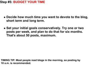 Step #5: BUDGET YOUR TIME



    Decide how much time you want to devote to the blog,
    short term and long term.

    Set your initial goals conservatively. Try one or two
    posts per week, and plan to do that for six months.
    That's about 50 posts, maximum.




TIMING TIP: Most people read blogs in the morning, so posting by
10 a.m. is recommended.
 
