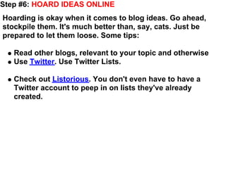 Step #6: HOARD IDEAS ONLINE
Hoarding is okay when it comes to blog ideas. Go ahead,
stockpile them. It's much better than, say, cats. Just be
prepared to let them loose. Some tips:

   Read other blogs, relevant to your topic and otherwise
   Use Twitter. Use Twitter Lists.

   Check out Listorious. You don't even have to have a
   Twitter account to peep in on lists they've already
   created.
 
