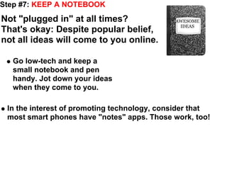 Step #7: KEEP A NOTEBOOK
Not "plugged in" at all times?               AWESOME
                                              IDEAS
That's okay: Despite popular belief,
not all ideas will come to you online.

  Go low-tech and keep a
  small notebook and pen
  handy. Jot down your ideas
  when they come to you.

 In the interest of promoting technology, consider that
 most smart phones have "notes" apps. Those work, too!
 