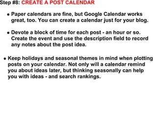 Step #8: CREATE A POST CALENDAR

   Paper calendars are fine, but Google Calendar works
   great, too. You can create a calendar just for your blog.

   Devote a block of time for each post - an hour or so.
   Create the event and use the description field to record
   any notes about the post idea.

  Keep holidays and seasonal themes in mind when plotting
  posts on your calendar. Not only will a calendar remind
  you about ideas later, but thinking seasonally can help
  you with ideas - and search rankings.
 