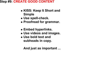 Step #9: CREATE GOOD CONTENT

            KISS: Keep It Short and
            Simple
            Use spell-check.
            Proofread for grammar.

            Embed hyperlinks.
            Use videos and images.
            Use bold text and
            subheads in copy.

            And just as important ...




                                        - Albert Einstein
 