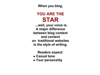 When you blog,

   YOU ARE THE
      STAR
  ...well, your voice is.
   A major difference
 between blog content
      and content
on traditional websites
 is the style of writing.

   Readers expect:
  Casual tone
  Your personality
 