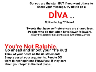 So, you are the star, BUT if you want others to
                      share your message, try not to be a


                                   DIVA ...
                                Notice the big "I" there?

               Tweets that have self-references are shared less.
                People who do that often have fewer followers.
                  - Study by social media scientist and author Dan Zarrella




You're Not Ralphie.
Go ahead and shoot your "I"s out!
Think of your posts as thesis statements.
Simply assert your arguments. People DO
want to hear opinions FROM you, if they care
about your topic in the first place.
 