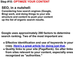 Step #10: OPTIMIZE YOUR CONTENT

SEO, in a nutshell:
Considering how search engines (Google,
Bing) work, and doing things to your site
structure and content to push your content
up the list of organic search results.




Google uses approximately 200 factors to determine
search ranking. Two of the most important are:

   Effective identification and use of keywords in your
   copy. Here's a great article for doing just that.
   Quality links to your site (PageRank). Go after links
   from sites relevant to your content, especially ones
   recognized as "authorities."
 