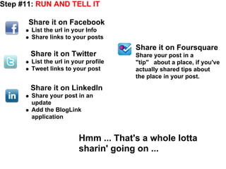 Step #11: RUN AND TELL IT

       Share it on Facebook
       List the url in your Info
       Share links to your posts
                                      Share it on Foursquare
       Share it on Twitter            Share your post in a
       List the url in your profile   "tip" about a place, if you've
       Tweet links to your post       actually shared tips about
                                      the place in your post.
       Share it on LinkedIn
       Share your post in an
       update
       Add the BlogLink
       application


                         Hmm ... That's a whole lotta
                         sharin' going on ...
 