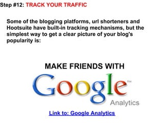 Step #12: TRACK YOUR TRAFFIC


  Some of the blogging platforms, url shorteners and
  Hootsuite have built-in tracking mechanisms, but the
  simplest way to get a clear picture of your blog's
  popularity is:



                MAKE FRIENDS WITH




                  Link to: Google Analytics
 