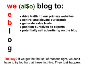 w e (al$o) blog to:
  e drive traffic to our primary websites
       control and elevate our brands
  b generateourselves as experts
       position
                 sales leads


  l    potentially sell advertising on the blog


  o
  g
The key? If we get the first set of reasons right, we don't
have to try too hard at these last five. They just happen.
 